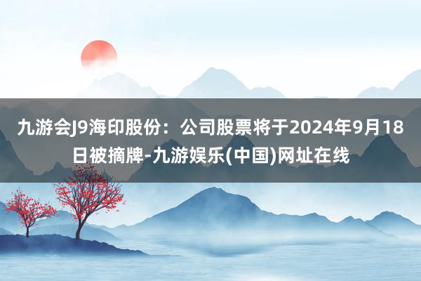 九游会J9海印股份：公司股票将于2024年9月18日被摘牌-九游娱乐(中国)网址在线