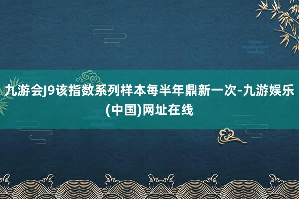 九游会J9该指数系列样本每半年鼎新一次-九游娱乐(中国)网址在线