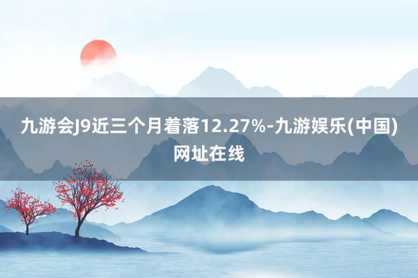 九游会J9近三个月着落12.27%-九游娱乐(中国)网址在线