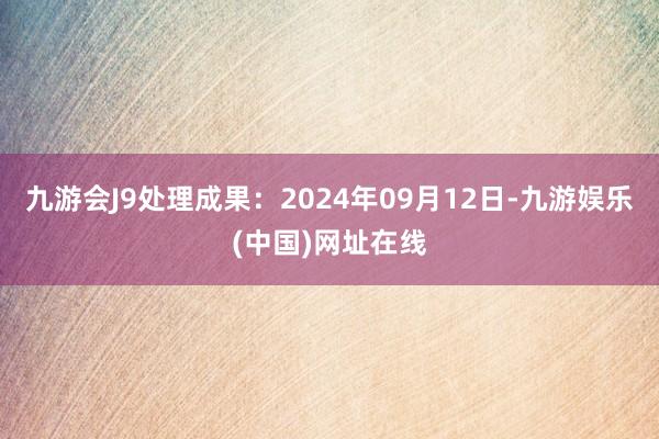 九游会J9处理成果：2024年09月12日-九游娱乐(中国)网址在线