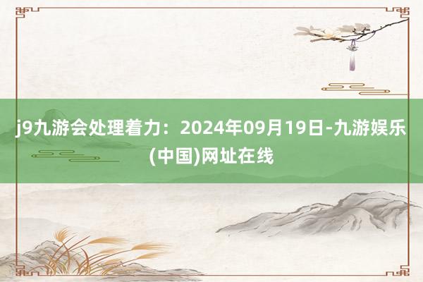 j9九游会处理着力：2024年09月19日-九游娱乐(中国)网址在线