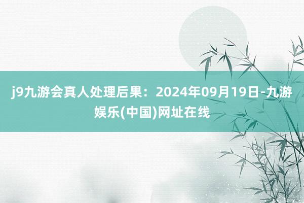 j9九游会真人处理后果：2024年09月19日-九游娱乐(中国)网址在线