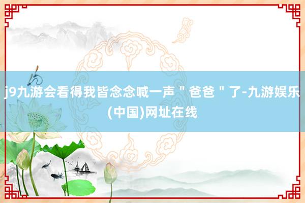 j9九游会看得我皆念念喊一声＂爸爸＂了-九游娱乐(中国)网址在线