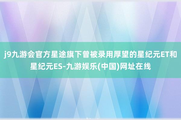 j9九游会官方星途旗下曾被录用厚望的星纪元ET和星纪元ES-九游娱乐(中国)网址在线