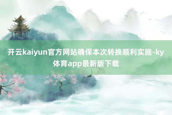 开云kaiyun官方网站确保本次转换顺利实施-ky体育app最新版下载