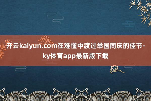 开云kaiyun.com在难懂中渡过举国同庆的佳节-ky体育app最新版下载