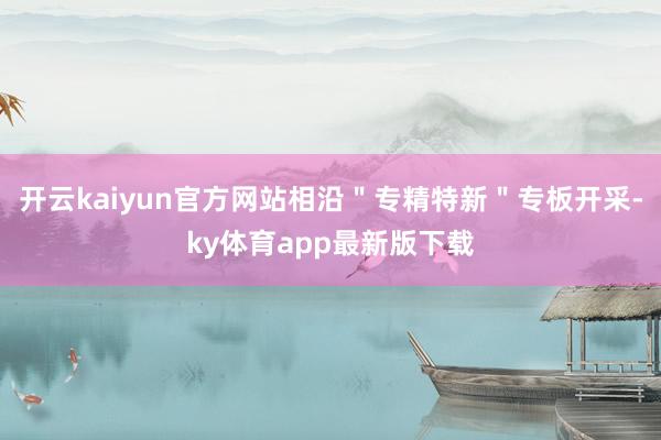 开云kaiyun官方网站相沿＂专精特新＂专板开采-ky体育app最新版下载