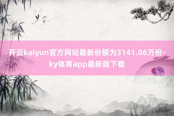 开云kaiyun官方网站最新份额为3141.06万份-ky体育app最新版下载