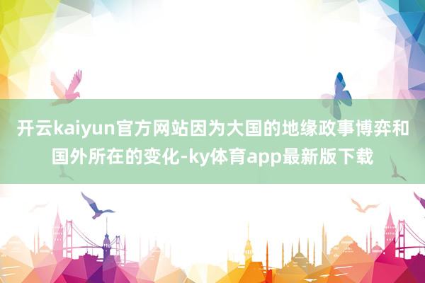 开云kaiyun官方网站因为大国的地缘政事博弈和国外所在的变化-ky体育app最新版下载