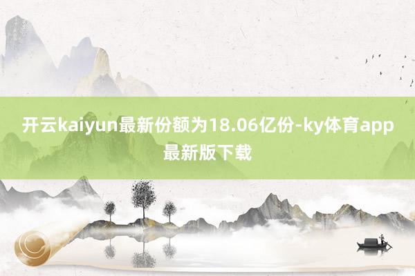 开云kaiyun最新份额为18.06亿份-ky体育app最新版下载