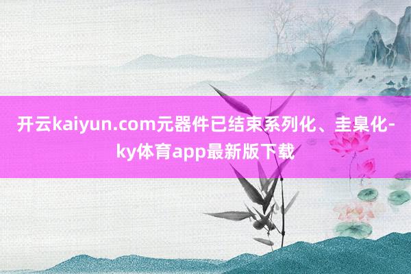 开云kaiyun.com元器件已结束系列化、圭臬化-ky体育app最新版下载