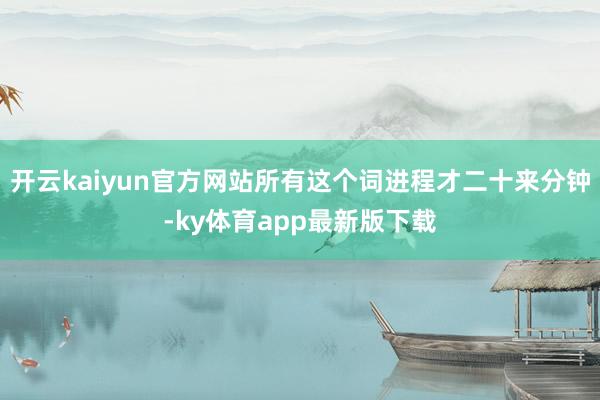 开云kaiyun官方网站所有这个词进程才二十来分钟-ky体育app最新版下载