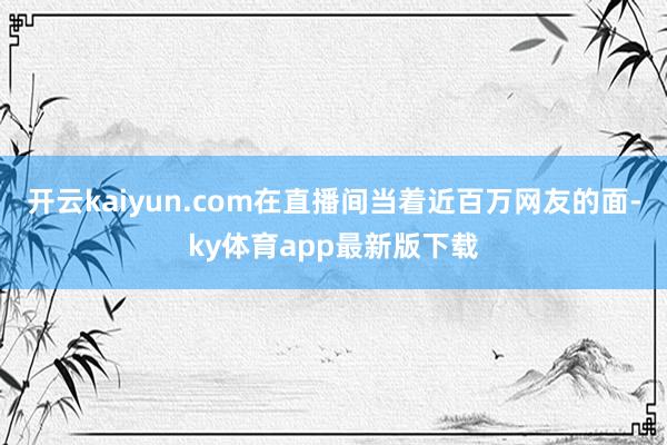 开云kaiyun.com在直播间当着近百万网友的面-ky体育app最新版下载