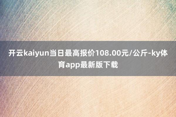 开云kaiyun当日最高报价108.00元/公斤-ky体育app最新版下载