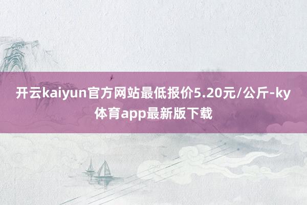 开云kaiyun官方网站最低报价5.20元/公斤-ky体育app最新版下载