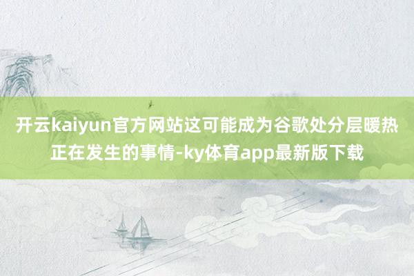 开云kaiyun官方网站这可能成为谷歌处分层暖热正在发生的事情-ky体育app最新版下载