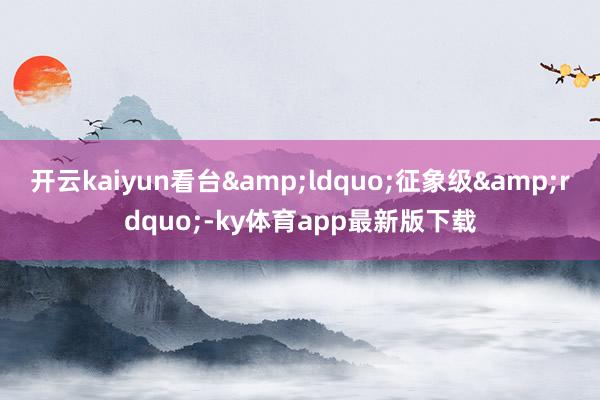 开云kaiyun看台&ldquo;征象级&rdquo;-ky体育app最新版下载