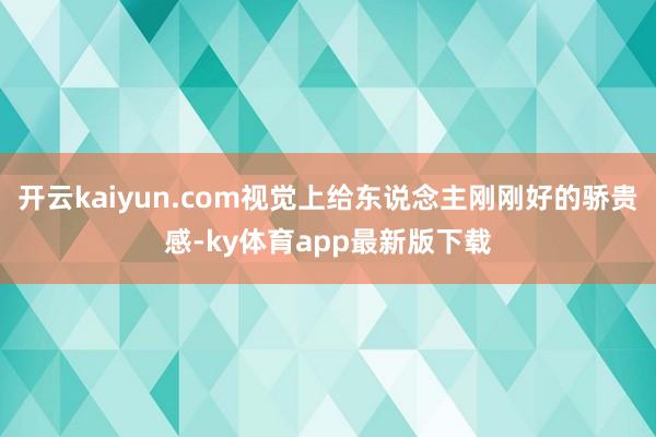 开云kaiyun.com视觉上给东说念主刚刚好的骄贵感-ky体育app最新版下载