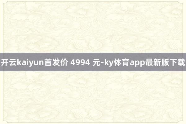 开云kaiyun首发价 4994 元-ky体育app最新版下载