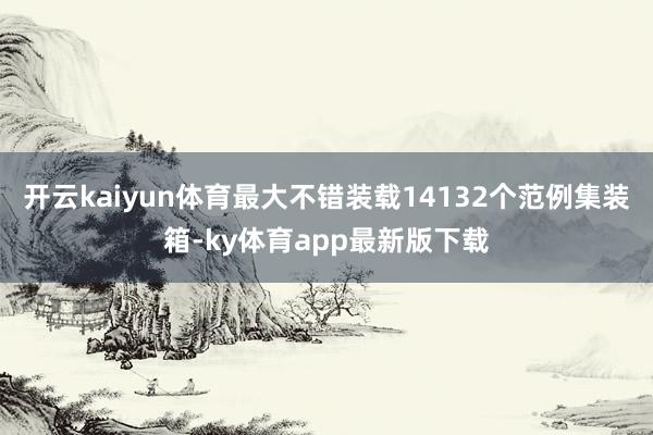 开云kaiyun体育最大不错装载14132个范例集装箱-ky体育app最新版下载