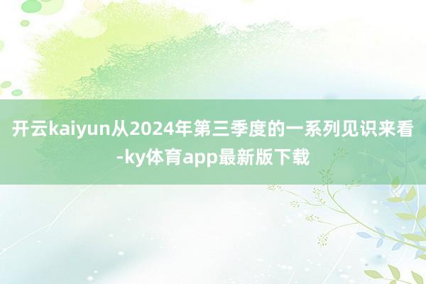 开云kaiyun从2024年第三季度的一系列见识来看-ky体育app最新版下载