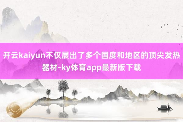 开云kaiyun不仅展出了多个国度和地区的顶尖发热器材-ky体育app最新版下载