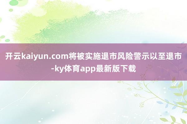 开云kaiyun.com将被实施退市风险警示以至退市-ky体育app最新版下载