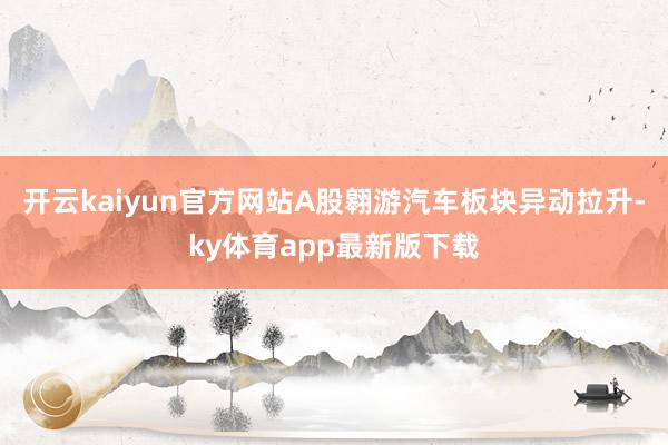 开云kaiyun官方网站　　A股翱游汽车板块异动拉升-ky体育app最新版下载