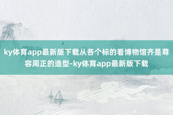 ky体育app最新版下载从各个标的看博物馆齐是尊容周正的造型-ky体育app最新版下载