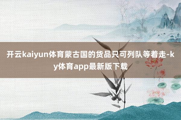 开云kaiyun体育蒙古国的货品只可列队等着走-ky体育app最新版下载