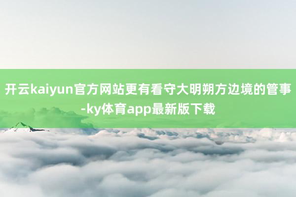 开云kaiyun官方网站更有看守大明朔方边境的管事-ky体育app最新版下载