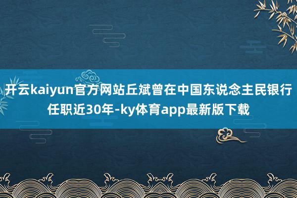 开云kaiyun官方网站丘斌曾在中国东说念主民银行任职近30年-ky体育app最新版下载