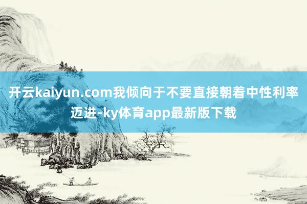 开云kaiyun.com我倾向于不要直接朝着中性利率迈进-ky体育app最新版下载