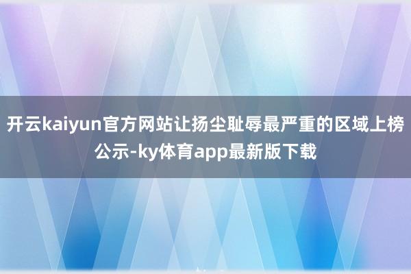 开云kaiyun官方网站让扬尘耻辱最严重的区域上榜公示-ky体育app最新版下载