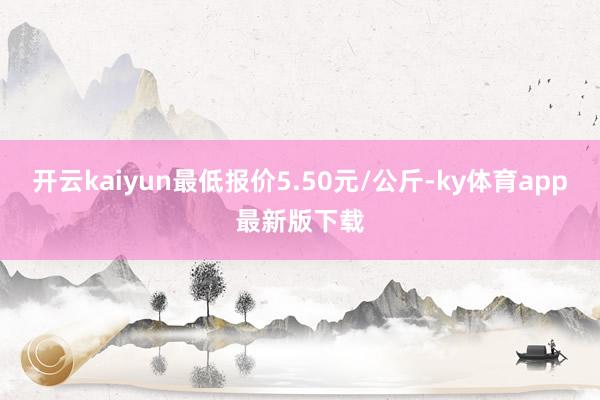 开云kaiyun最低报价5.50元/公斤-ky体育app最新版下载