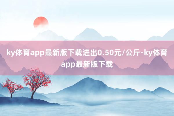 ky体育app最新版下载进出0.50元/公斤-ky体育app最新版下载