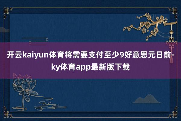 开云kaiyun体育将需要支付至少9好意思元　　日前-ky体育app最新版下载