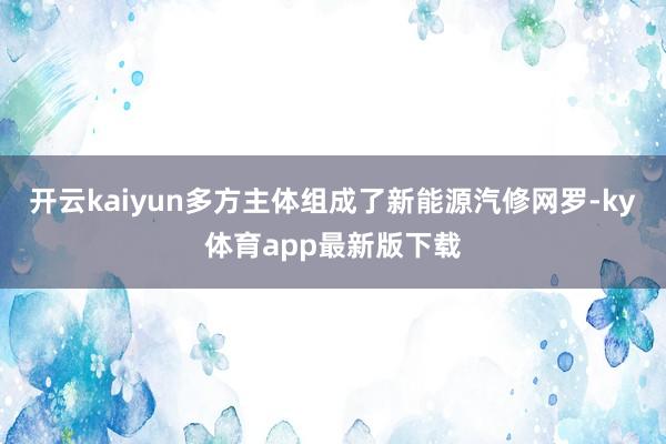 开云kaiyun多方主体组成了新能源汽修网罗-ky体育app最新版下载