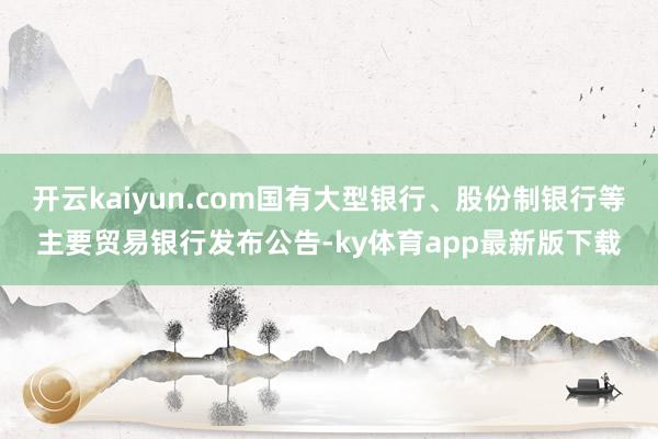 开云kaiyun.com国有大型银行、股份制银行等主要贸易银行发布公告-ky体育app最新版下载