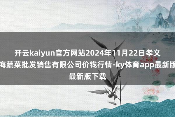 开云kaiyun官方网站2024年11月22日孝义市绿海蔬菜批发销售有限公司价钱行情-ky体育app最新版下载