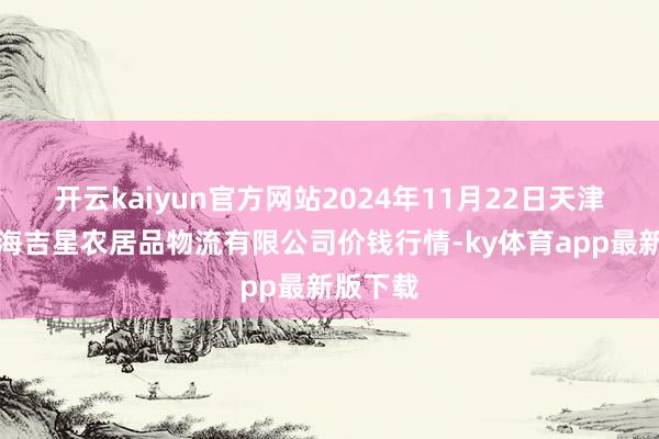 开云kaiyun官方网站2024年11月22日天津韩家墅海吉星农居品物流有限公司价钱行情-ky体育app最新版下载