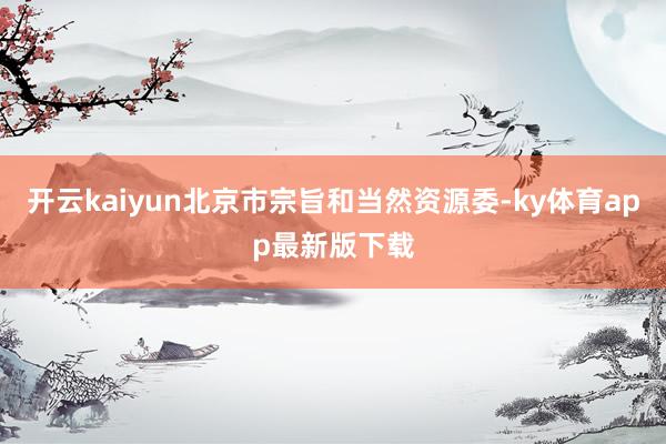 开云kaiyun北京市宗旨和当然资源委-ky体育app最新版下载