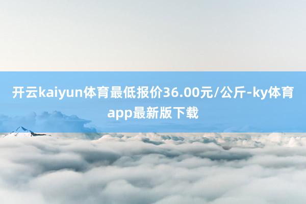 开云kaiyun体育最低报价36.00元/公斤-ky体育app最新版下载