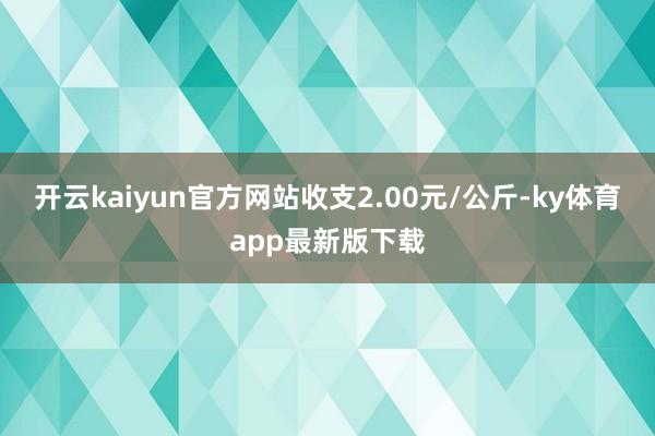 开云kaiyun官方网站收支2.00元/公斤-ky体育app最新版下载