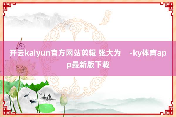 开云kaiyun官方网站剪辑 张大为    -ky体育app最新版下载