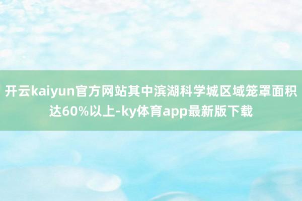 开云kaiyun官方网站其中滨湖科学城区域笼罩面积达60%以上-ky体育app最新版下载