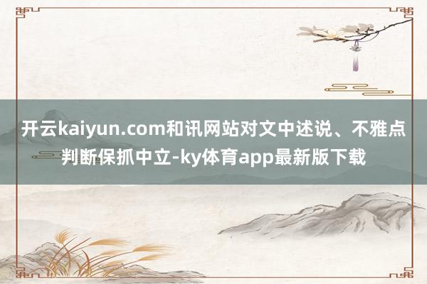 开云kaiyun.com和讯网站对文中述说、不雅点判断保抓中立-ky体育app最新版下载