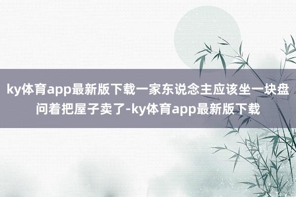 ky体育app最新版下载一家东说念主应该坐一块盘问着把屋子卖了-ky体育app最新版下载