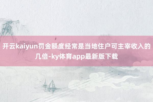 开云kaiyun罚金额度经常是当地住户可主宰收入的几倍-ky体育app最新版下载