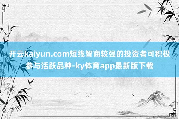 开云kaiyun.com短线智商较强的投资者可积极参与活跃品种-ky体育app最新版下载